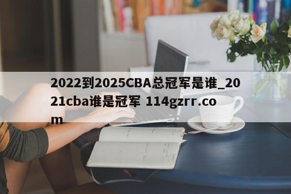 2022到2025CBA总冠军是谁_2021cba谁是冠军 114gzrr.com 
