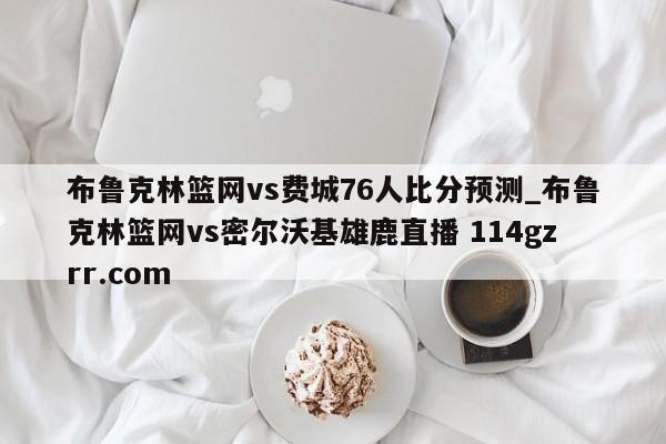 布鲁克林篮网vs费城76人比分预测_布鲁克林篮网vs密尔沃基雄鹿直播 114gzrr.com 