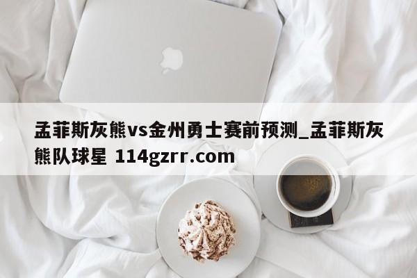 孟菲斯灰熊vs金州勇士赛前预测_孟菲斯灰熊队球星 114gzrr.com 