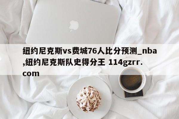纽约尼克斯vs费城76人比分预测_nba,纽约尼克斯队史得分王 114gzrr.com 