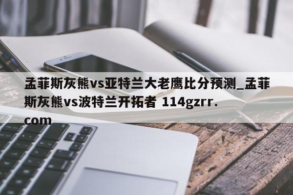 孟菲斯灰熊vs亚特兰大老鹰比分预测_孟菲斯灰熊vs波特兰开拓者 114gzrr.com 