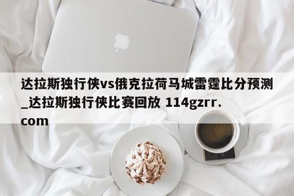 达拉斯独行侠vs俄克拉荷马城雷霆比分预测_达拉斯独行侠比赛回放 114gzrr.com 