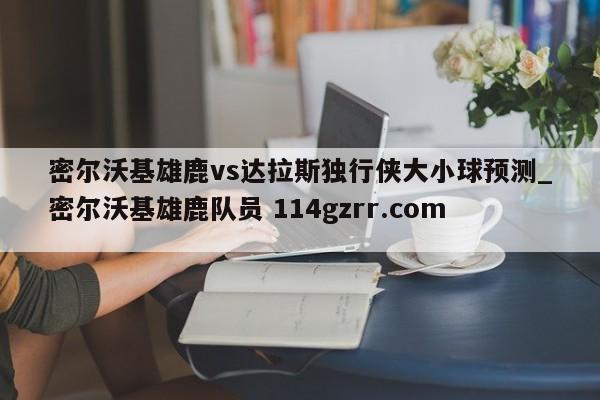 密尔沃基雄鹿vs达拉斯独行侠大小球预测_密尔沃基雄鹿队员 114gzrr.com 