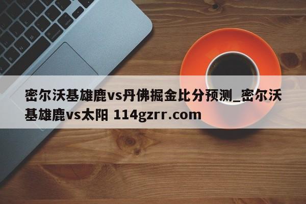 密尔沃基雄鹿vs丹佛掘金比分预测_密尔沃基雄鹿vs太阳 114gzrr.com 