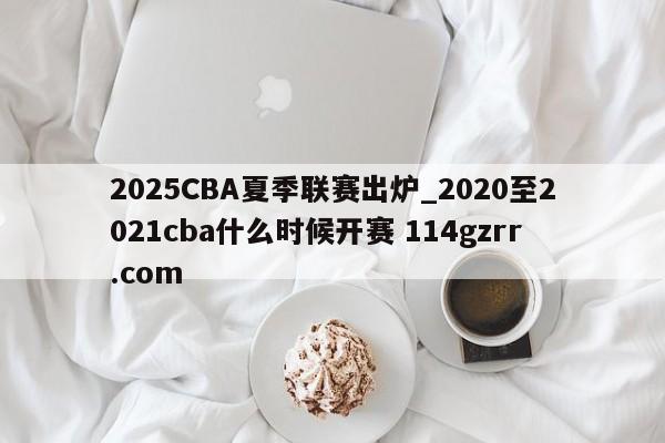 2025CBA夏季联赛出炉_2020至2021cba什么时候开赛 114gzrr.com 