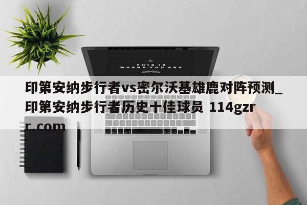印第安纳步行者vs密尔沃基雄鹿对阵预测_印第安纳步行者历史十佳球员 114gzrr.com 