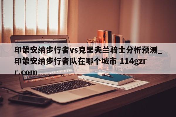印第安纳步行者vs克里夫兰骑士分析预测_印第安纳步行者队在哪个城市 114gzrr.com 