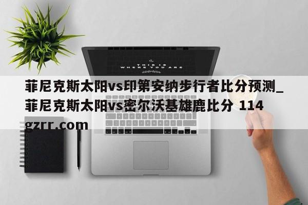 菲尼克斯太阳vs印第安纳步行者比分预测_菲尼克斯太阳vs密尔沃基雄鹿比分 114gzrr.com 