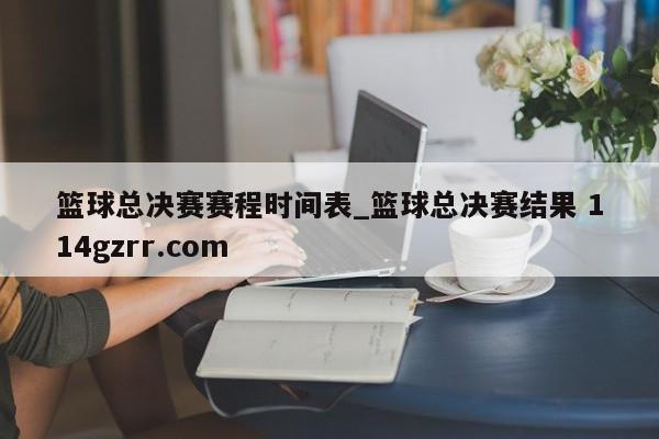 篮球总决赛赛程时间表_篮球总决赛结果 114gzrr.com 