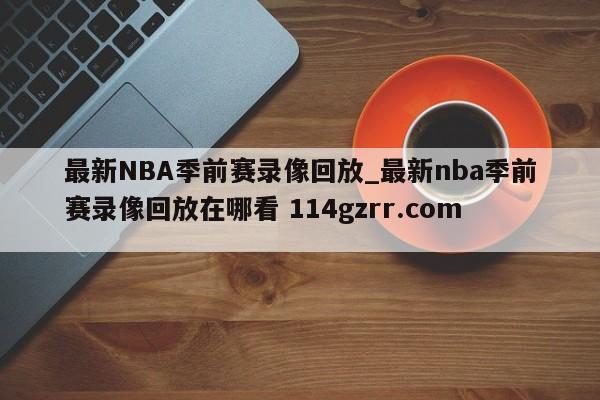 最新NBA季前赛录像回放_最新nba季前赛录像回放在哪看 114gzrr.com 