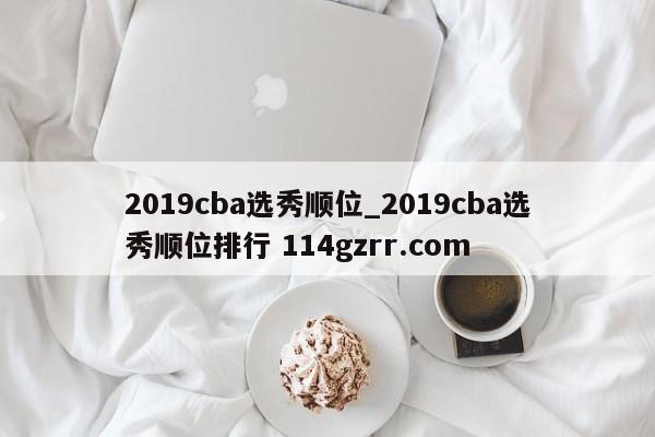 2019cba选秀顺位_2019cba选秀顺位排行 114gzrr.com 