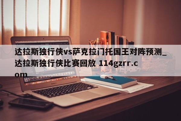 达拉斯独行侠vs萨克拉门托国王对阵预测_达拉斯独行侠比赛回放 114gzrr.com 