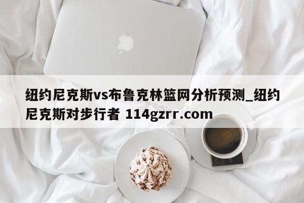 纽约尼克斯vs布鲁克林篮网分析预测_纽约尼克斯对步行者 114gzrr.com 