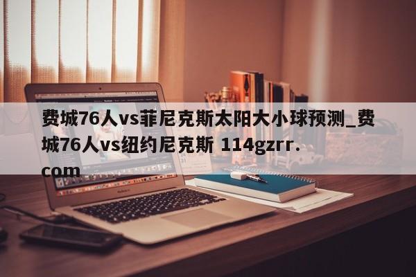 费城76人vs菲尼克斯太阳大小球预测_费城76人vs纽约尼克斯 114gzrr.com 
