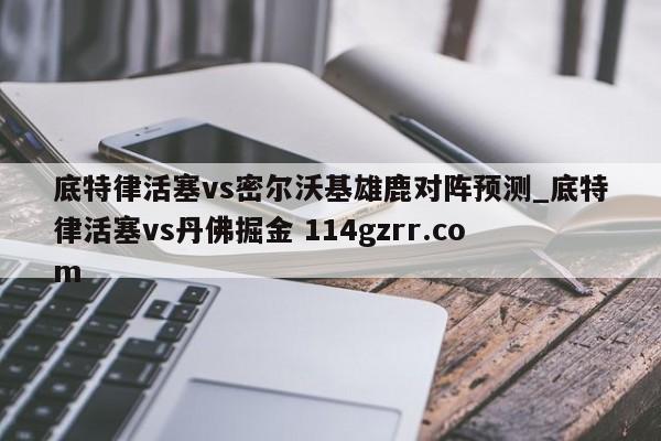 底特律活塞vs密尔沃基雄鹿对阵预测_底特律活塞vs丹佛掘金 114gzrr.com 