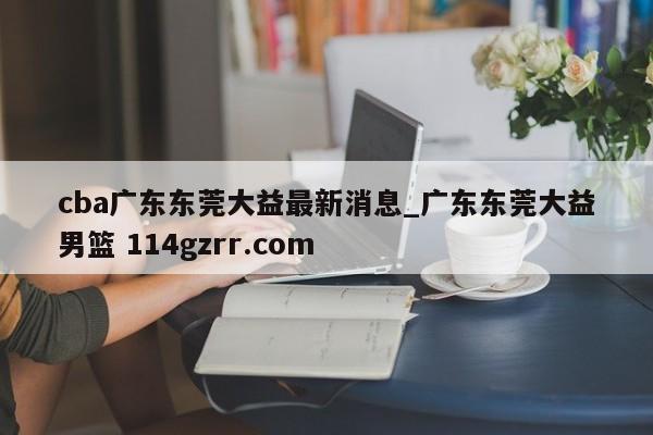 cba广东东莞大益最新消息_广东东莞大益男篮 114gzrr.com 