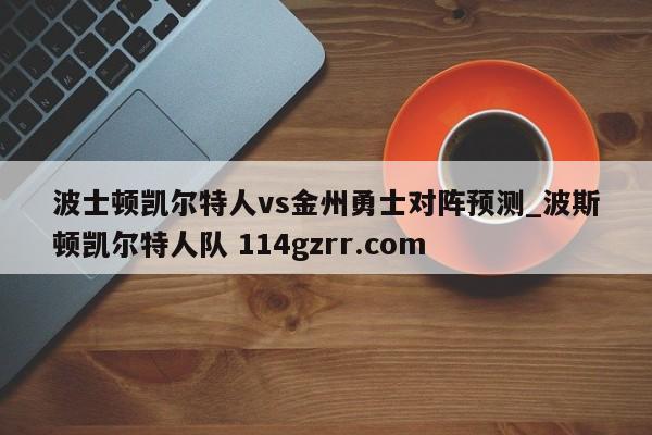 波士顿凯尔特人vs金州勇士对阵预测_波斯顿凯尔特人队 114gzrr.com 