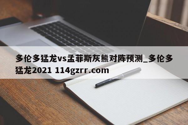 多伦多猛龙vs孟菲斯灰熊对阵预测_多伦多猛龙2021 114gzrr.com 
