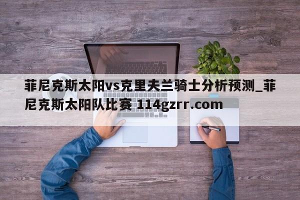 菲尼克斯太阳vs克里夫兰骑士分析预测_菲尼克斯太阳队比赛 114gzrr.com 
