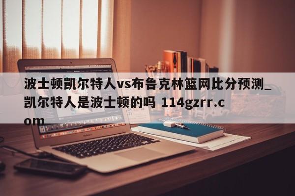 波士顿凯尔特人vs布鲁克林篮网比分预测_凯尔特人是波士顿的吗 114gzrr.com 