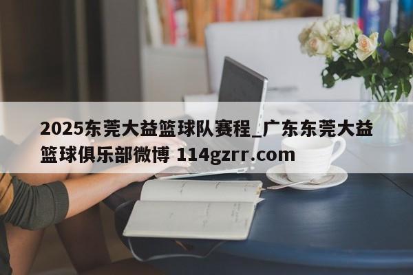 2025东莞大益篮球队赛程_广东东莞大益篮球俱乐部微博 114gzrr.com 