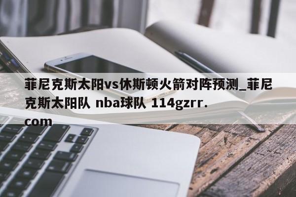 菲尼克斯太阳vs休斯顿火箭对阵预测_菲尼克斯太阳队 nba球队 114gzrr.com 