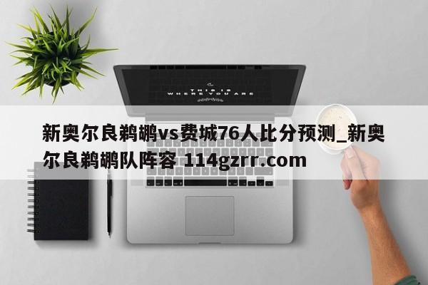 新奥尔良鹈鹕vs费城76人比分预测_新奥尔良鹈鹕队阵容 114gzrr.com 