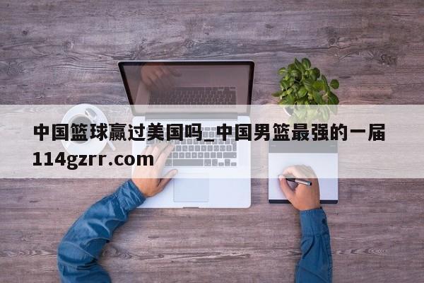 中国篮球赢过美国吗_中国男篮最强的一届 114gzrr.com 