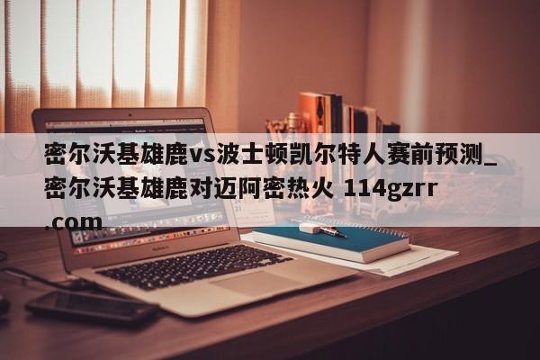 密尔沃基雄鹿vs波士顿凯尔特人赛前预测_密尔沃基雄鹿对迈阿密热火 114gzrr.com 