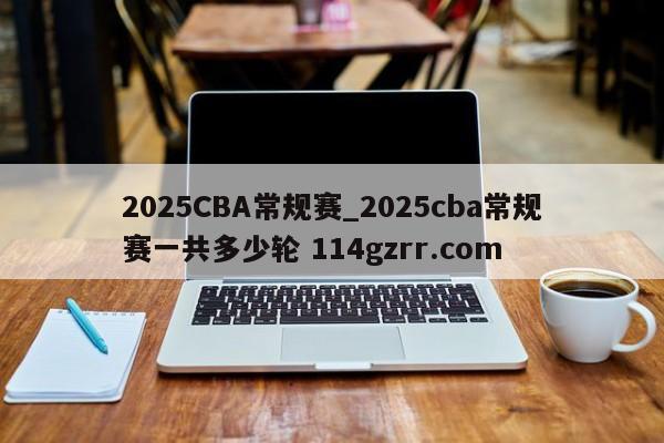 2025CBA常规赛_2025cba常规赛一共多少轮 114gzrr.com 