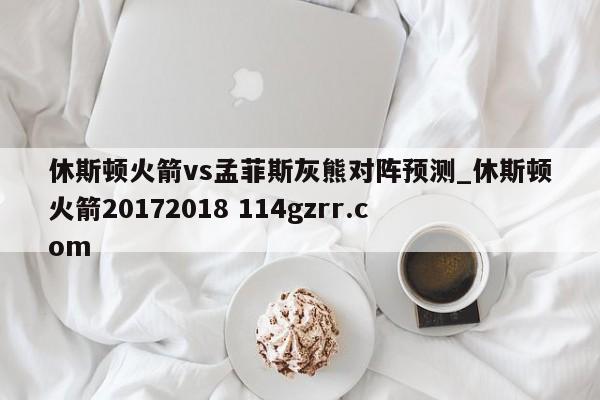 休斯顿火箭vs孟菲斯灰熊对阵预测_休斯顿火箭20172018 114gzrr.com 