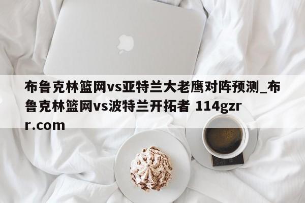 布鲁克林篮网vs亚特兰大老鹰对阵预测_布鲁克林篮网vs波特兰开拓者 114gzrr.com 