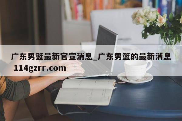 广东男篮最新官宣消息_广东男篮的最新消息 114gzrr.com 