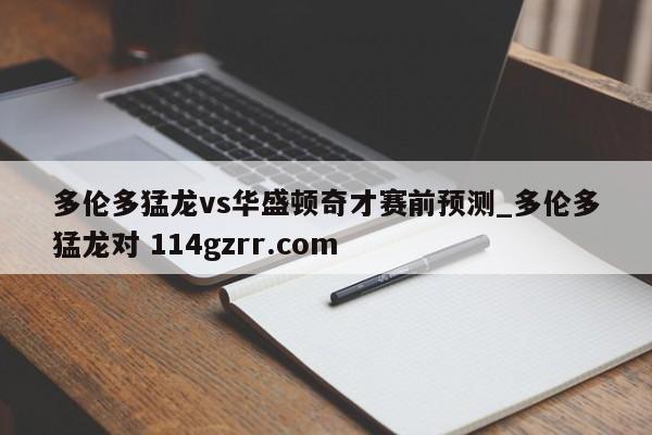 多伦多猛龙vs华盛顿奇才赛前预测_多伦多猛龙对 114gzrr.com 