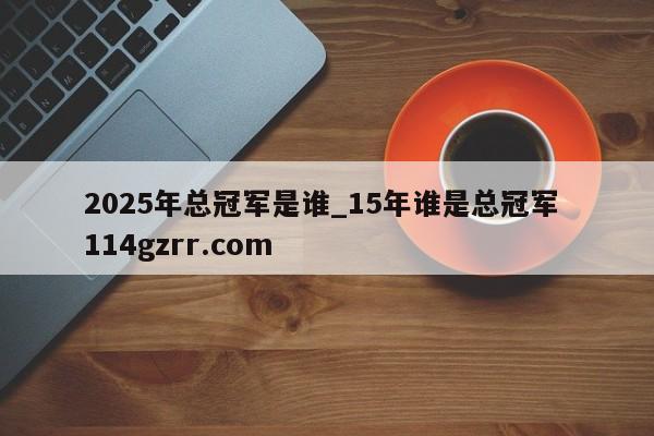 2025年总冠军是谁_15年谁是总冠军 114gzrr.com 