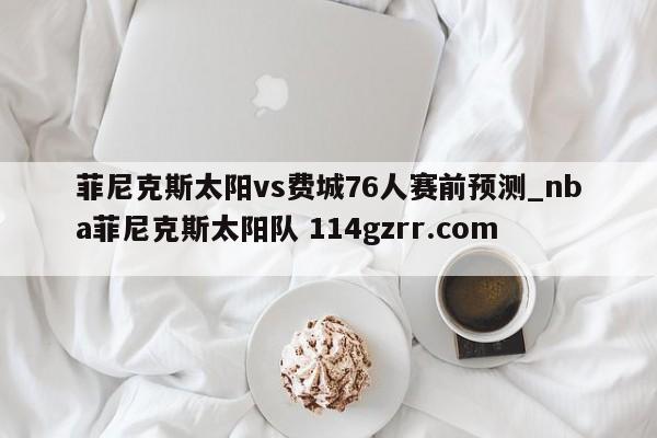 菲尼克斯太阳vs费城76人赛前预测_nba菲尼克斯太阳队 114gzrr.com 