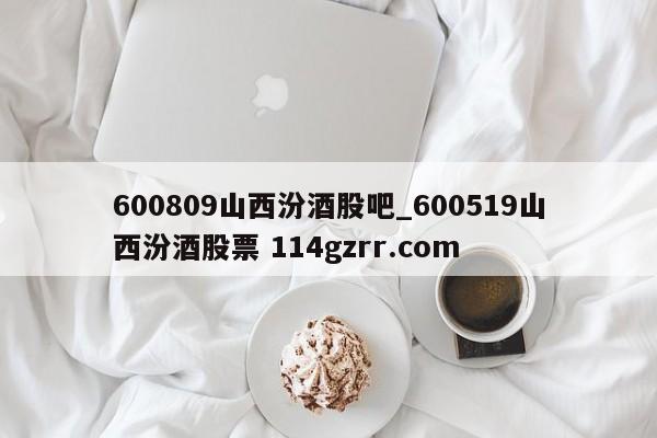 600809山西汾酒股吧_600519山西汾酒股票 114gzrr.com 