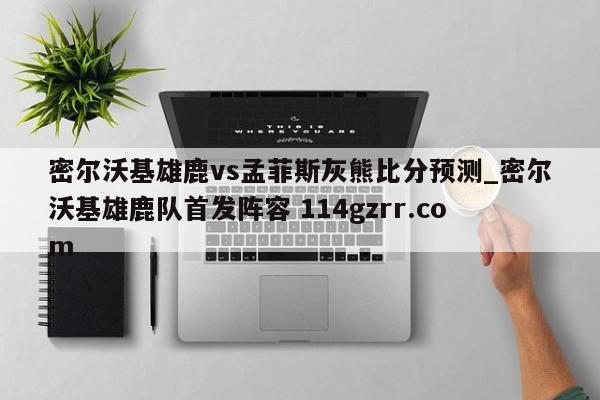 密尔沃基雄鹿vs孟菲斯灰熊比分预测_密尔沃基雄鹿队首发阵容 114gzrr.com 