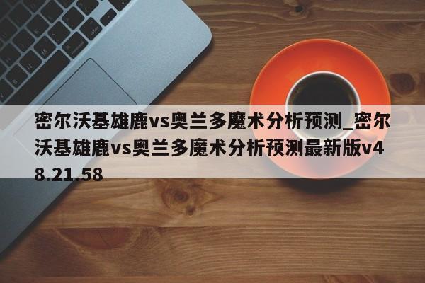 密尔沃基雄鹿vs奥兰多魔术分析预测_密尔沃基雄鹿vs奥兰多魔术分析预测最新版v48.21.58