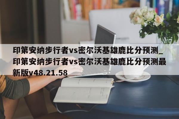印第安纳步行者vs密尔沃基雄鹿比分预测_印第安纳步行者vs密尔沃基雄鹿比分预测最新版v48.21.58