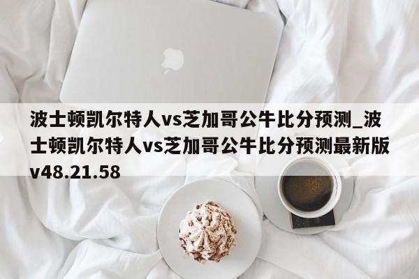 波士顿凯尔特人vs芝加哥公牛比分预测_波士顿凯尔特人vs芝加哥公牛比分预测最新版v48.21.58