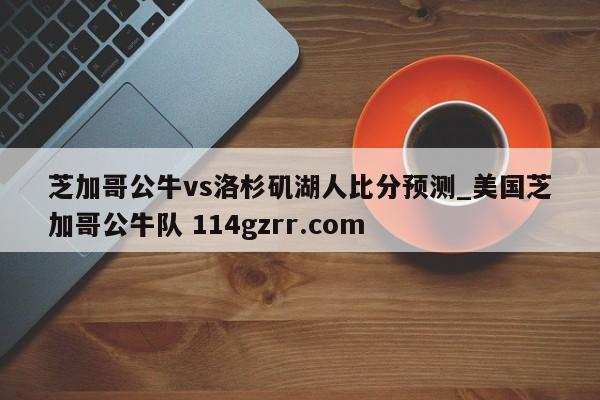 芝加哥公牛vs洛杉矶湖人比分预测_美国芝加哥公牛队 114gzrr.com