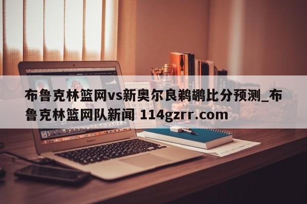 布鲁克林篮网vs新奥尔良鹈鹕比分预测_布鲁克林篮网队新闻 114gzrr.com